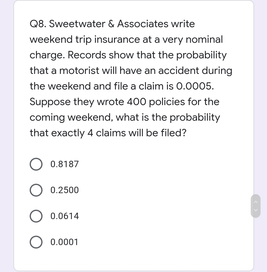 Q8. Sweetwater & Associates write
weekend trip insurance at a very nominal
charge. Records show that the probability
that a motorist will have an accident during
the weekend and file a claim is 0.0005.
Suppose they wrote 400 policies for the
coming weekend, what is the probability
that exactly 4 claims will be filed?

