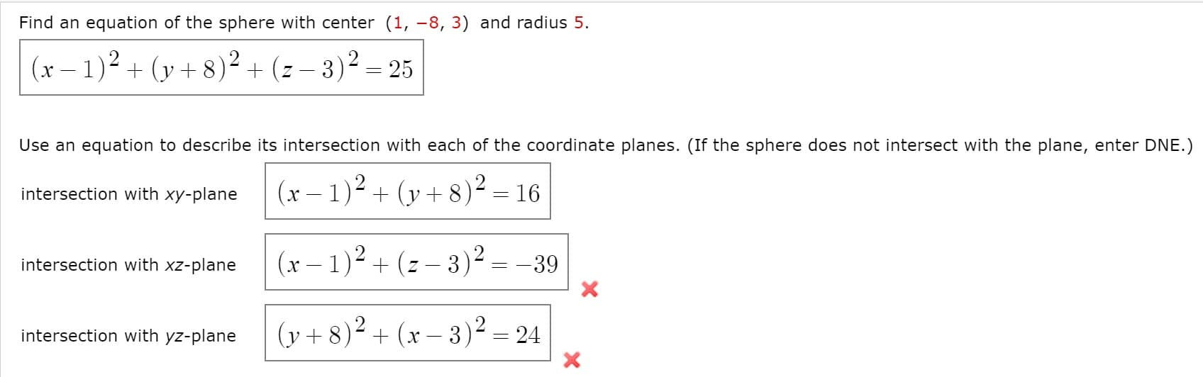 Find an equation of the sphere with center (1, -8, 3) and radius 5.
(x –
r- 1)² + (y + 8)² + (z – 3)² = 25
Use an equation to describe its intersection with each of the coordinate planes. (If the sphere does not intersect with the plane, enter DNE.)
intersection with xy-plane
(x – 1)² + (y + 8)² = 16
intersection with xz-plane
(x – 1)² + (z – 3)² = -39
(y + 8)² + (x – 3)²:
intersection with yz-plane
