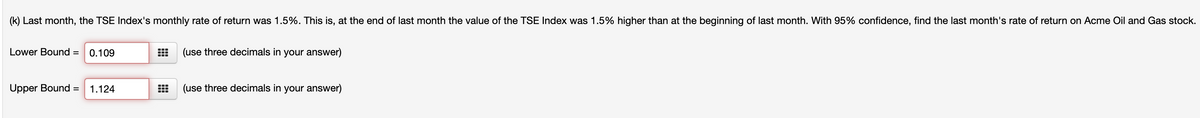 (k) Last month, the TSE Index's monthly rate of return was 1.5%. This is, at the end of last month the value of the TSE Index was 1.5% higher than at the beginning of last month. With 95% confidence, find the last month's rate of return on Acme Oil and Gas stock.
Lower Bound =
0.109
(use three decimals in your answer)
Upper Bound =
1.124
(use three decimals in your answer)
