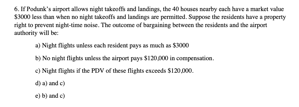 6. If Podunk's airport allows night takeoffs and landings, the 40 houses nearby each have a market value
$3000 less than when no night takeoffs and landings are permitted. Suppose the residents have a property
right to prevent night-time noise. The outcome of bargaining between the residents and the airport
authority will be:
a) Night flights unless each resident pays as much as $3000
b) No night flights unless the airport pays $120,000 in compensation.
c) Night flights if the PDV of these flights exceeds $120,000.
d) a) and c)
e) b) and c)