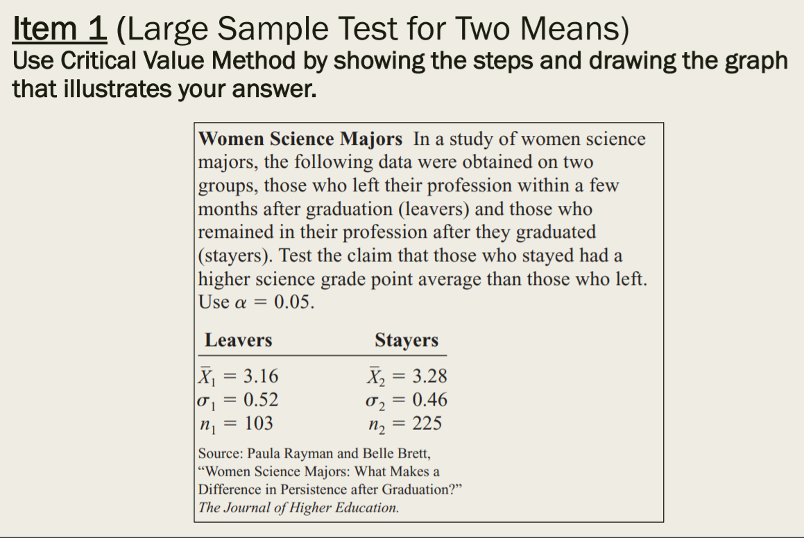 Item 1 (Large Sample Test for Two Means)
Use Critical Value Method by showing the steps and drawing the graph
that illustrates your answer.
Women Science Majors In a study of women science
majors, the following data were obtained on two
groups, those who left their profession within a few
months after graduation (leavers) and those who
remained in their profession after they graduated
(stayers). Test the claim that those who stayed had a
higher science grade point average than those who left.
Use α
0.05.
Leavers
Stayers
X1 = 3.16
0.52
X2
3.28
0.46
103
n, = 225
Source: Paula Rayman and Belle Brett,
"Women Science Majors: What Makes a
Difference in Persistence after Graduation?"
The Journal of Higher Education.

