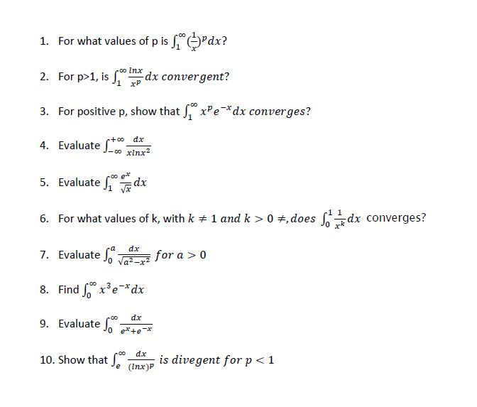 1. For what values of p is "OPdx?
Inx
2. For p>1, is f dx convergent?
3. For positive p, show that " xPe*dx converges?
dx
4. Evaluate (.
-00 xlnx?
5. Evaluate fdx
6. For what values of k, with k + 1 and k > 0 +,does dx converges?
7. Evaluate Jo a-x?
dx
for a > 0
8. Find x'e-*dx
dx
9. Evaluate
10. Show that J, (Inx)P
dx
is divegent for p < 1

