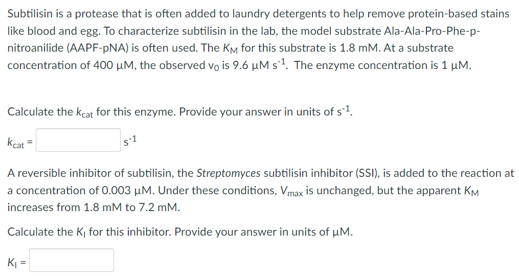 Subtilisin is a protease that is often added to laundry detergents to help remove protein-based stains
like blood and egg. To characterize subtilisin in the lab, the model substrate Ala-Ala-Pro-Phe-p-
nitroanilide (AAPF-pNA) is often used. The KM for this substrate is 1.8 mM. At a substrate
concentration of 400 μM, the observed vois 9.6 µM s´¹. The enzyme concentration is 1 µM.
Calculate the kcat for this enzyme. Provide your answer in units of s¹.
Kcat
=
s-1
A reversible inhibitor of subtilisin, the Streptomyces subtilisin inhibitor (SSI), is added to the reaction at
a concentration of 0.003 µM. Under these conditions, Vmax is unchanged, but the apparent KM
increases from 1.8 mM to 7.2 mM.
Calculate the K₁ for this inhibitor. Provide your answer in units of μM.
K₁ =