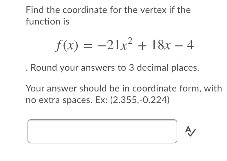 Find the coordinate for the vertex if the
function is
f(x) = -21x² + 18x – 4
Round your answers to 3 decimal places.
Your answer should be in coordinate form, with
no extra spaces. Ex: (2.355,-0.224)
