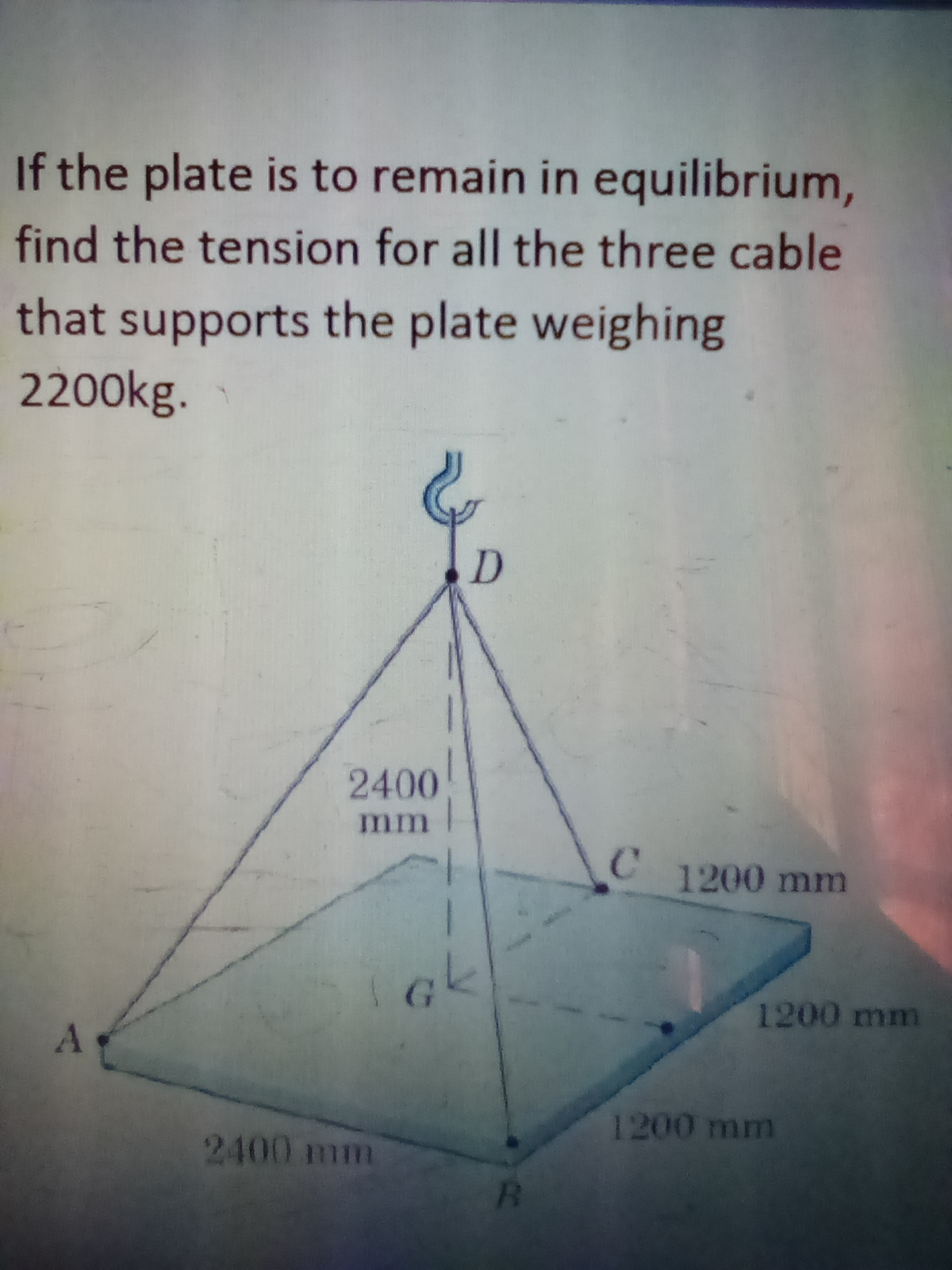 If the plate is to remain in equilibrium,
find the tension for all the three cable
that supports the plate weighing
2200kg.
2400
mm
1200 mm
1200 mm
1200 mm
2400 mm
