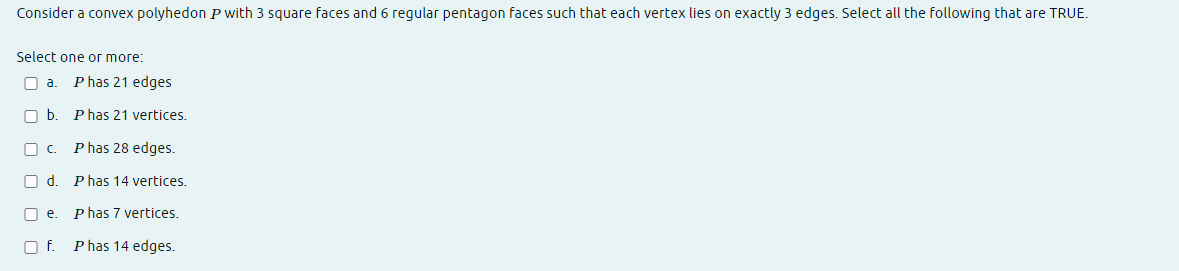 Consider a convex polyhedon P with 3 square faces and 6 regular pentagon faces such that each vertex lies on exactly 3 edges. Select all the following that are TRUE.
Select one or more:
O a. P has 21 edges
b. Phas 21 vertices.
c. Phas 28 edges.
Od. Phas 14 vertices.
□e. P has 7 vertices.
O f. P has 14 edges.