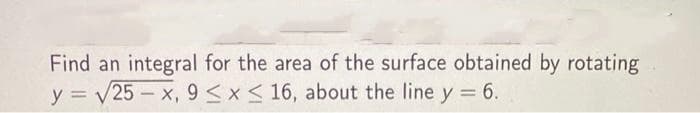 Find an integral for the area of the surface obtained by rotating
y = √25-x, 9 ≤ x ≤ 16, about the line y = 6.