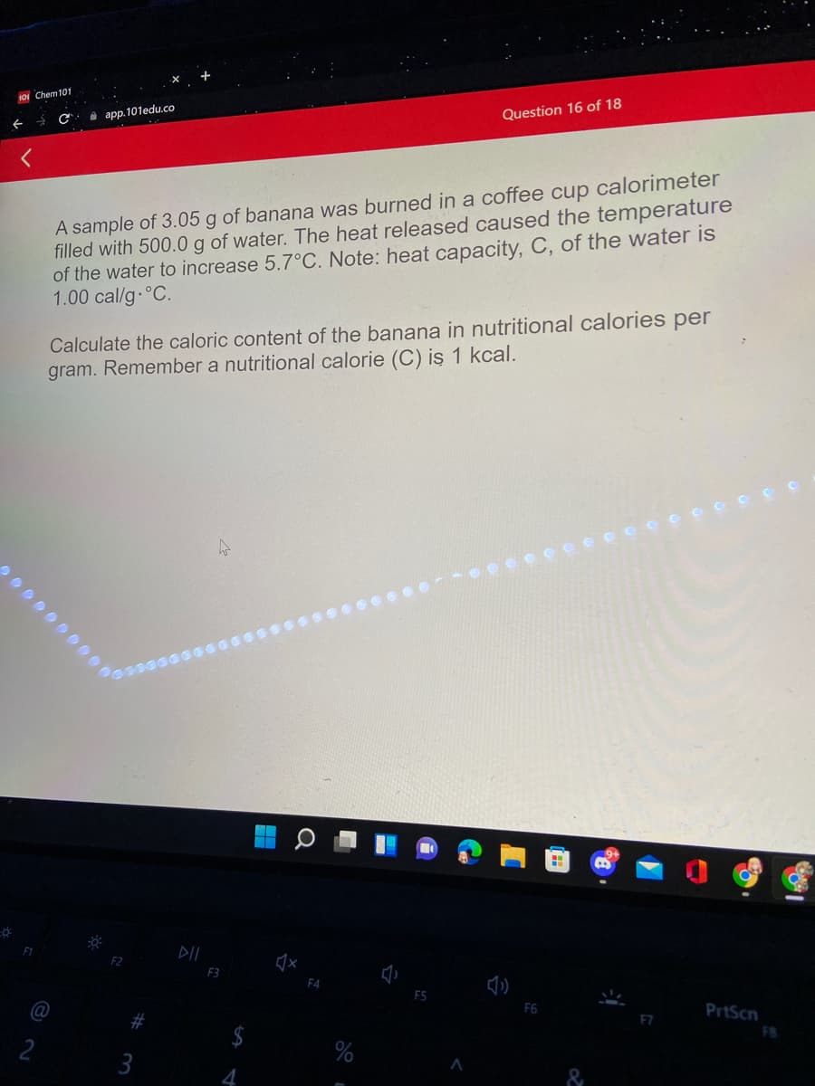 IOI Chem101
app. 101edu.co
Question 16 of 18
A sample of 3.05 g of banana was burned in a coffee cup calorimeter
filled with 500.0 g of water. The heat released caused the temperature
of the water to increase 5.7°C. Note: heat capacity, C, of the water is
1.00 cal/g-°C.
Calculate the caloric content of the banana in nutritional calories per
gram. Remember a nutritional calorie (C) is 1 kcal.
DII
F2
F3
F4
F5
PrtScn
F7
FB
2
3
4.
&
