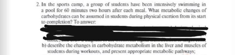 2. In the sports camp, a group of students have been intensively swimming in
a pool for 60 minutes two hours after each meal. What metabolic changes of
carbohydrates can be assumed in students during physical excrtion from its start
to completion? To answer:
b) deseribe the changes in carbohydrate metabolism in the liver and muscles of
students during workouts, and present appropriate metabolic pathways;
