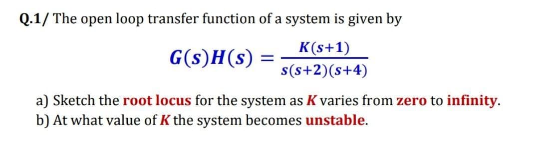 Q.1/ The open loop transfer function of a system is given by
K(s+1)
G(s)H(s) =
s(s+2)(s+4)
a) Sketch the root locus for the system as K varies from zero to infinity.
b) At what value of K the system becomes unstable.
