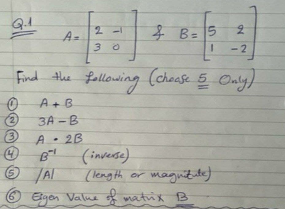 A =
子B=15
B= 5
- 2
Find the 5 Only)
following (choase
A+ B
(2)
3A -B
A• 2B
(inverse)
(leng th or magnitute)
/Al
Egen
Value matrix B
23
%3D
