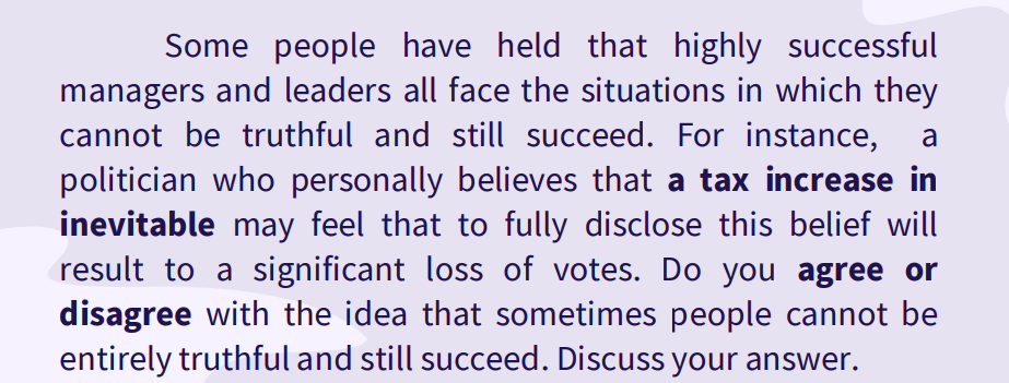 Some people have held that highly successful
managers and leaders all face the situations in which they
cannot be truthful and still succeed. For instance,
politician who personally believes that a tax increase in
inevitable may feel that to fully disclose this belief will
result to a significant loss of votes. Do you agree or
disagree with the idea that sometimes people cannot be
entirely truthful and still succeed. Discuss your answer.
a
