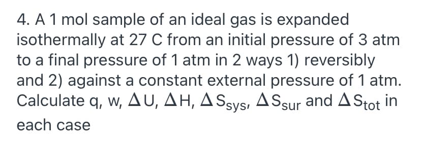 4. A 1 mol sample of an ideal gas is expanded
isothermally at 27 C from an initial pressure of 3 atm
to a final pressure of 1 atm in 2 ways 1) reversibly
and 2) against a constant external pressure of 1 atm.
Calculate q, w, AU, AH, ASsys, ASsur and AStot in
each case
