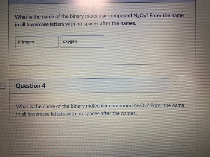 What is the name of the binary molecular compound N4O9? Enter the name
in all lowercase letters with no spaces after the names.
nitrogen
oxygen
Question 4
What is the name of the binary molecular compound N,O3? Enter the name
in all lowercase letters with no spaces after the names.
