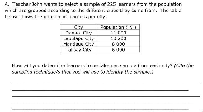A. Teacher John wants to select a sample of 225 learners from the population
which are grouped according to the different cities they come from. The table
below shows the number of learners per city.
Population ( N
City
Danao City
Lapulapu City
Mandaue City
Talisay City
11 000
10 200
8 000
6 000
How will you determine learners to be taken as sample from each city? (Cite the
sampling technique/s that you will use to identify the sample.)
