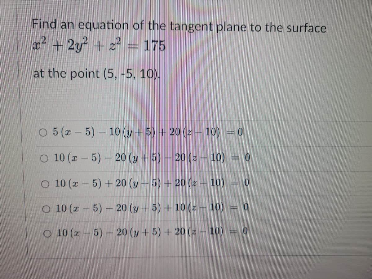 Find an equation of the tangent plane to the surface
x² + 2y² + z² = 175
at the point (5, -5, 10).
O 5 (-5)-10 (y + 5) +20 (z
O 10 (x - 5) - 20 (y + 5) 20 (z
O 10 (x - 5) + 20 (y + 5) +20 (z - 10)
10) = 0
| |
10) = 0
m
O 10 (x - 5) - 20 (y + 5) + 10 (z - 10) 10
O 10 (x - 5) - 20 (y + 5) +20 (z 10) = 0
-