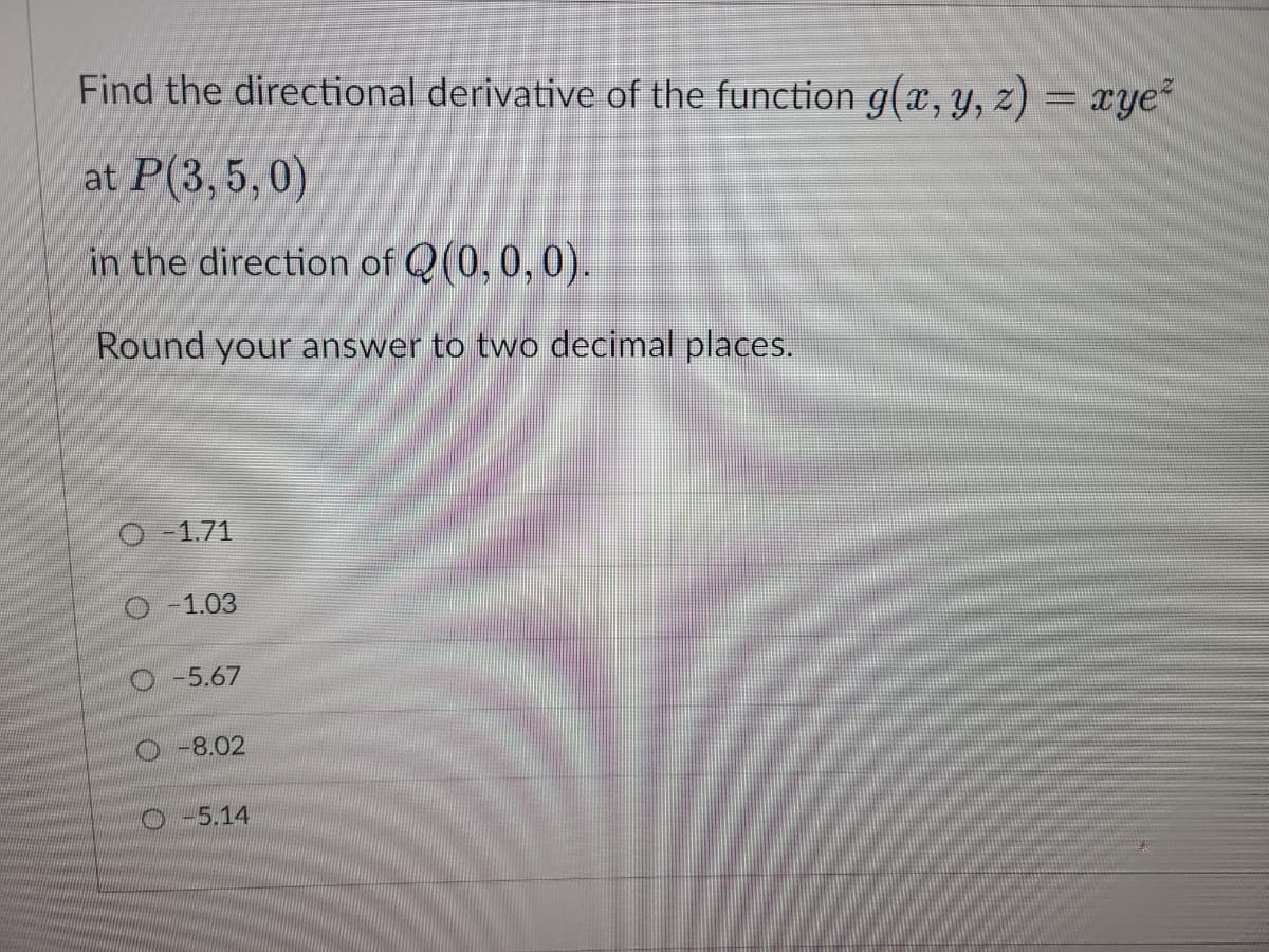 Find the directional derivative of the function g(x, y, z) = xye²
at P(3, 5, 0)
in the direction of Q(0, 0, 0).
Round your answer to two decimal places.
O-1.71
-1.03
O-5.67
-8.02
O-5.14
