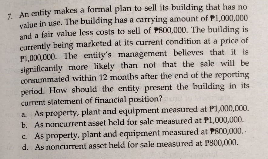 7 An entity makes a formal plan to sell its building that has no
value in use. The building has a carrying amount of P1,000,000
and a fair value less costs to sell of P800,000. The building is
currently being marketed at its current condition at a price of
P1,000,000. The entity's management believes that it is
significantly more likely than not that the sale will be
consummated within 12 months after the end of the reporting
period. How should the entity present the building in its
current statement of financial position?
a. As property, plant and equipment measured at P1,000,000.
b. As noncurrent asset held for sale measured at P1,000,000.
c. As property, plant and equipment measured at P800,000. -
d. As noncurrent asset held for sale measured at P800,000.

