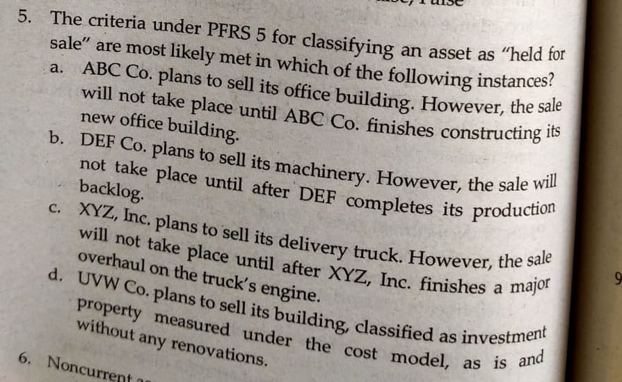 will not take place until ABC Co. finishes constructing its
b. DEF Co. plans to sell its machinery. However, the sale will
d. UVW Co. plans to sell its building, classified as investment
property measured under the cost model, as is and
not take place until after DEF completes its production
c. XYZ, Inc. plans to sell its delivery truck. However, the sale
will not take place until after XYZ, Inc. finishes a major
5. The criteria under PFRS 5 for classifying an asset as "held for
sale" are most likely met in which of the following instances?
ABC Co. plans to sell its office building. However, the sale
will not take place until ABC Co. finishes constructing 1e
a.
new office building.
b. DEF Co. plans to sell its machinery. However, the sale
not take place until after DEF completes its productio
backlog.
a
overhaul on the truck's engine.
property measured under the cost model,
without any renovations.
6. Noncurrent
