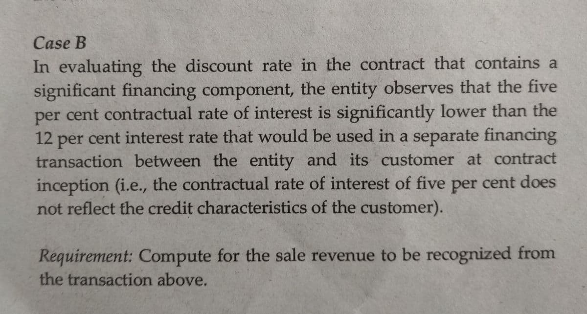 Case B
In evaluating the discount rate in the contract that contains a
significant financing component, the entity observes that the five
per cent contractual rate of interest is significantly lower than the
12 cent interest rate that would be used in a separate financing
per
transaction between the entity and its
inception (i.e., the contractual rate of interest of five per cent does
not reflect the credit characteristics of the customer).
customer at contract
Requirement: Compute for the sale revenue to be recognized from
the transaction above.
