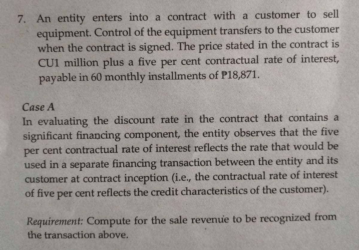 7. An entity enters into a contract with a customer to sell
equipment. Control of the equipment transfers to the customer
when the contract is signed. The price stated in the contract is
CU1 million plus a five per cent contractual rate of interest,
payable in 60 monthly installments of P18,871.
Case A
In evaluating the discount rate in the contract that contains a
significant financing component, the entity observes that the five
per cent contractual rate of interest reflects the rate that would be
used in a separate financing transaction between the entity and its
customer at contract inception (i.e., the contractual rate of interest
of five
per cent reflects the credit characteristics of the customer).
Requirement: Compute for the sale revenue to be recognized from
the transaction above.
