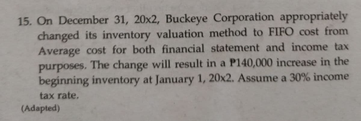 15. On December 31, 20x2, Buckeye Corporation appropriately
changed its inventory valuation method to FIFO cost from
Average cost for both financial statement and income tax
purposes. The change will result in a P140,000 increase in the
beginning inventory at January 1, 20x2. Assume a 30% income
tax rate.
(Adapted)
