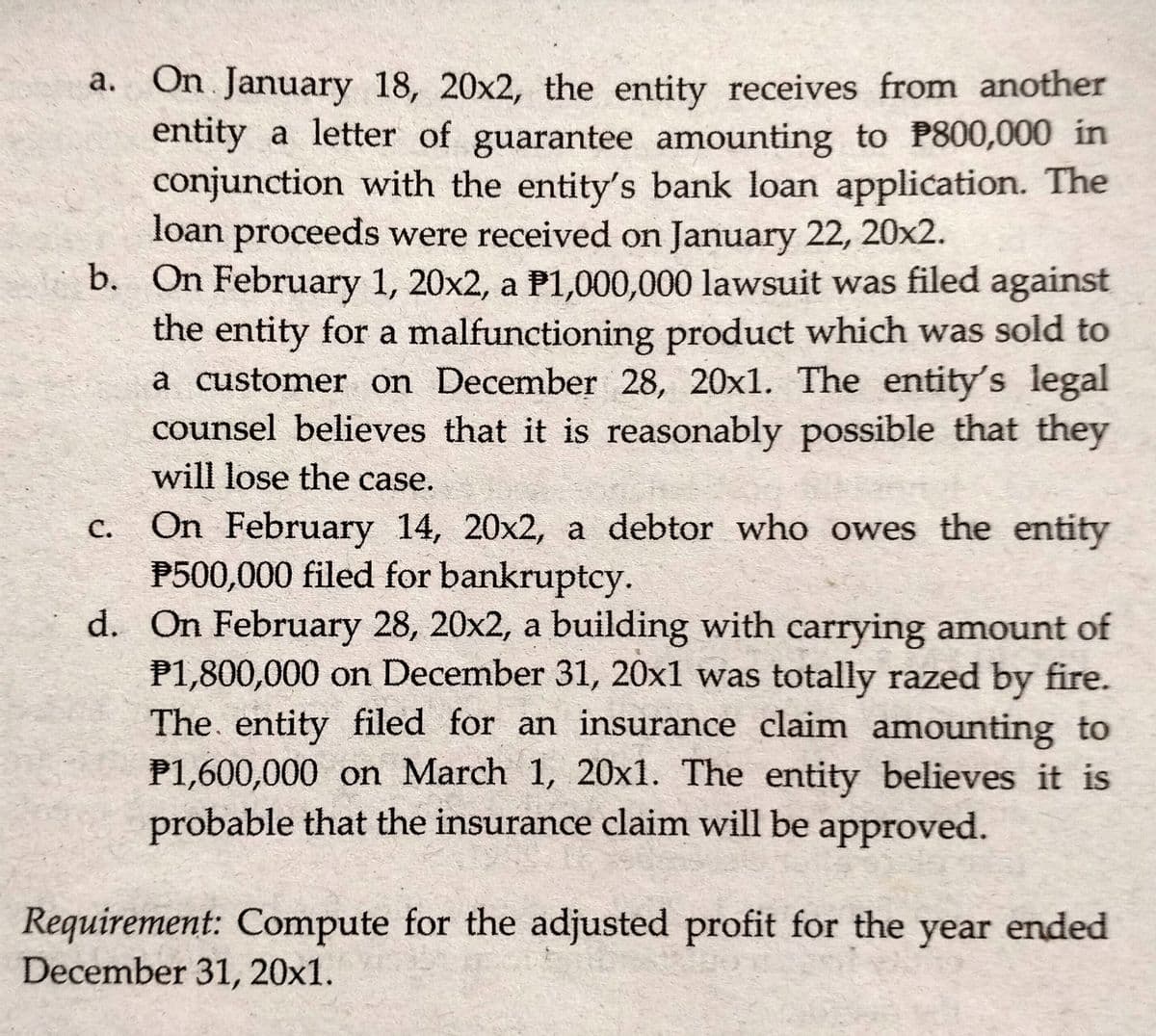 a. On January 18, 20x2, the entity receives from another
entity a letter of guarantee amounting to P800,000 in
conjunction with the entity's bank loan application. The
loan proceeds were received on January 22, 20x2.
b. On February 1, 20x2, a P1,000,000 lawsuit was filed against
the entity for a malfunctioning product which was sold to
a customer on December 28, 20x1. The entity's legal
counsel believes that it is reasonably possible that they
will lose the case.
On February 14, 20x2, a debtor who owes the entity
P500,000 filed for bankruptcy.
d. On February 28, 20x2, a building with carrying amount of
P1,800,000 on December 31, 20x1 was totally razed by fire.
The. entity filed for an insurance claim amounting to
P1,600,000 on March 1, 20x1. The entity believes it is
probable that the insurance claim will be approved.
с.
Requirement: Compute for the adjusted profit for the year ended
December 31, 20x1.
