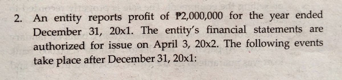 2. An entity reports profit of P2,000,000 for the year ended
December 31, 20x1. The entity's financial statements are
authorized for issue on April 3, 20x2. The following events
take place after December 31, 20x1:
