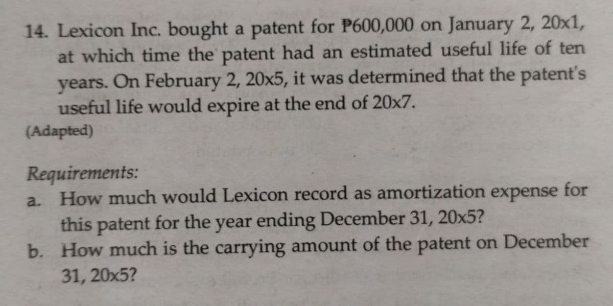 14. Lexicon Inc. bought a patent for P600,000 on January 2, 20x1,
at which time the patent had an estimated useful life of ten
years. On February 2, 20x5, it was determined that the patent's
useful life would expire at the end of 20x7.
(Adapted)
Requirements:
a. How much would Lexicon record as amortization for
expense
this patent for the year ending December 31, 20x5?
b. How much is the carrying amount of the patent on December
31, 20x5?
