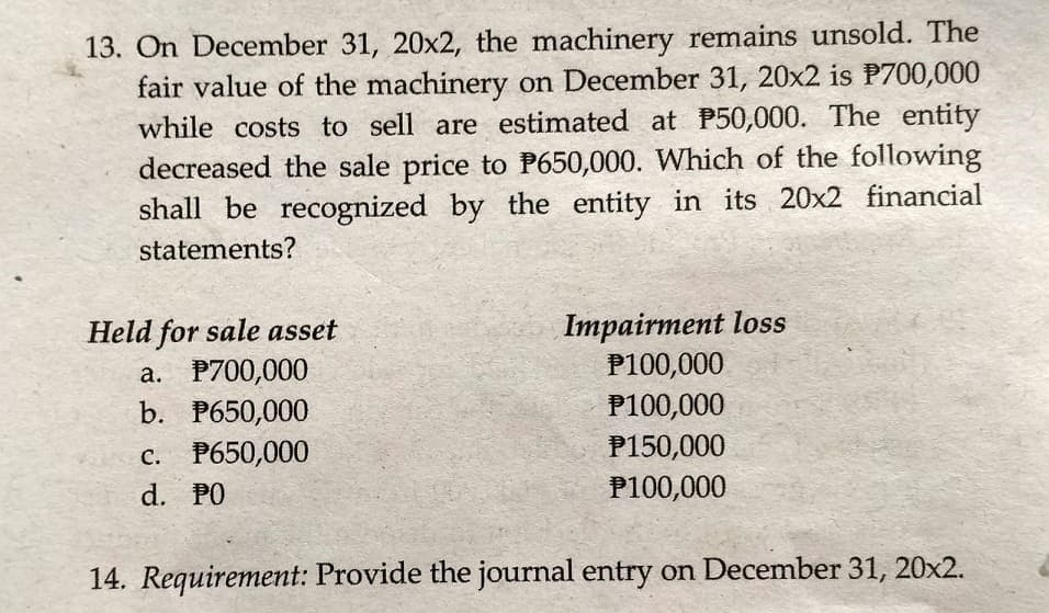 13. On December 31, 20x2, the machinery remains unsold. The
fair value of the machinery on December 31, 20x2 is P700,000
while costs to sell are estimated at P50,000. The entity
decreased the sale price to P650,000. Which of the following
shall be recognized by the entity in its 20x2 financial
statements?
Held for sale asset
a. P700,000
b. P650,000
Impairment loss
P100,000
P100,000
P150,000
c. P650,000
d. PO
P100,000
14. Requirement: Provide the journal entry on December 31, 20x2.
