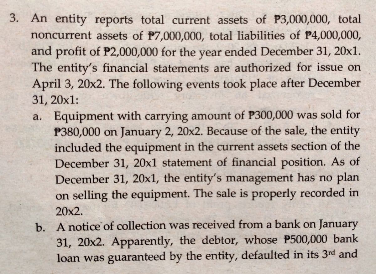 3. An entity reports total current assets of P3,000,000, total
noncurrent assets of P7,000,000, total liabilities of P4,000,000,
and profit of P2,000,000 for the ended December 31, 20x1.
year
The entity's financial statements are authorized for issue on
April 3, 20x2. The following events took place after December
31, 20x1:
a. Equipment with carrying amount of P300,000 was sold for
P380,000 on January 2, 20x2. Because of the sale, the entity
included the equipment in the current assets section of the
December 31, 20x1 statement of financial position. As of
December 31, 20x1, the entity's management has no plan
on selling the equipment. The sale is properly recorded in
20x2.
b. A notice of collection was received from a bank on January
31, 20x2. Apparently, the debtor, whose P500,000 bank
loan was guaranteed by the entity, defaulted in its 3rd and
