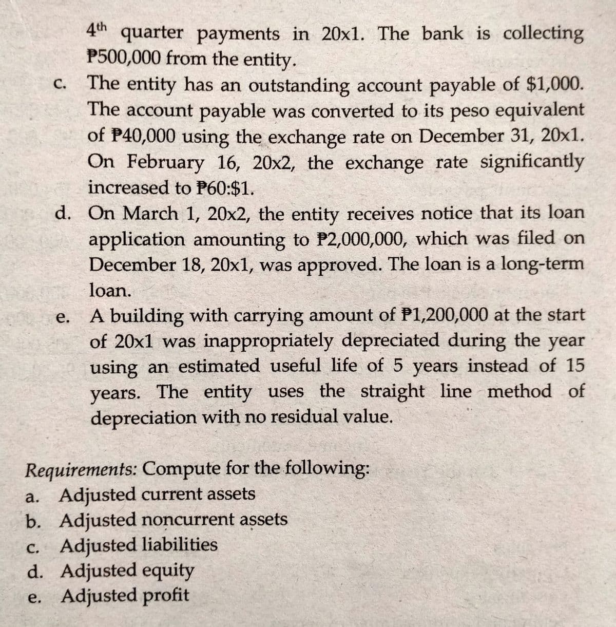 4th quarter payments in 20x1. The bank is collecting
P500,000 from the entity.
The entity has an outstanding account payable of $1,000.
The account payable was converted to its peso equivalent
of P40,000 using the exchange rate on December 31, 20x1.
On February 16, 20x2, the exchange rate significantly
increased to P60:$1.
d. On March 1, 20x2, the entity receives notice that its loan
application amounting to P2,000,000, which was filed on
December 18, 20x1, was approved. The loan is a long-term
loan.
A building with carrying amount of P1,200,000 at the start
of 20x1 was inappropriately depreciated during the year
using an estimated useful life of 5 years instead of 15
years. The entity uses the straight line method of
depreciation with no residual value.
Requirements: Compute for the following:
a. Adjusted current assets
b. Adjusted noncurrent assets
C. Adjusted liabilities
d. Adjusted equity
e. Adjusted profit
C.
e.
