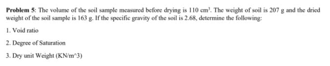 Problem 5: The volume of the soil sample measured before drying is 110 cm'. The weight of soil is 207 g and the dried
weight of the soil sample is 163 g. If the specific gravity of the soil is 2.68, determine the following:
1. Void ratio
2. Degree of Saturation
3. Dry unit Weight (KN/m^3)
