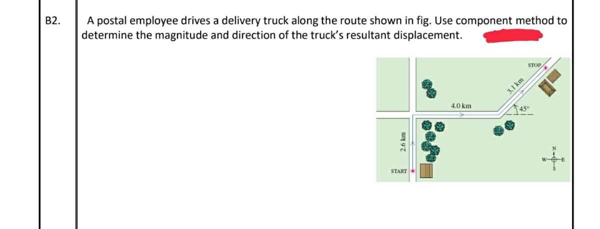 B2.
A postal employee drives a delivery truck along the route shown in fig. Use component method to
determine the magnitude and direction of the truck's resultant displacement.
STOP
3.1 km
4.0 km
45°
START
w-OE
2.6 km
