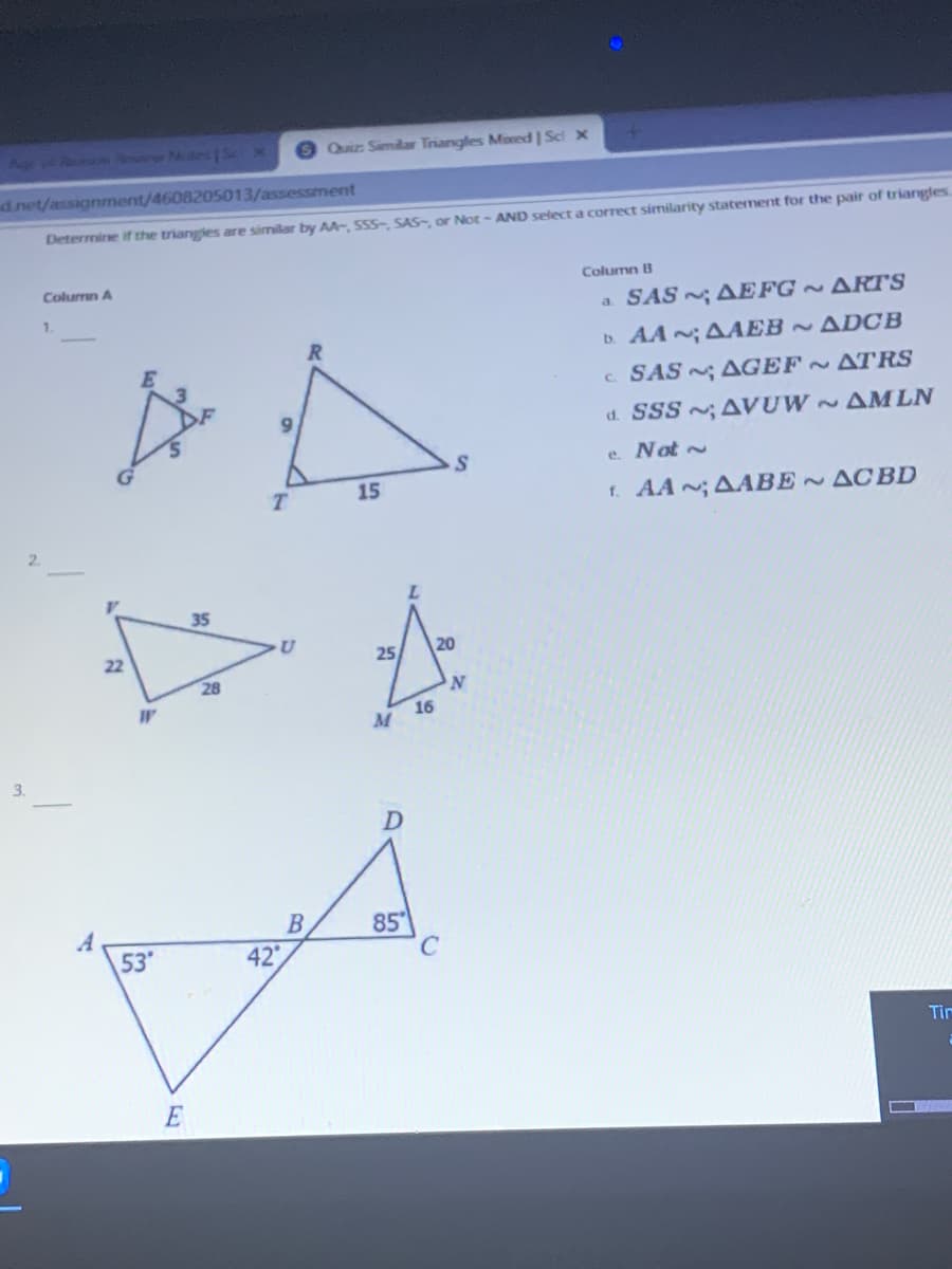 Apr R r Nu S X
Quiz Similar Triangles Moxed | Sci x
dnet/assignment/4608205013/assessment
Determine if the triangles are similar by AA, SSS-, SAS, or Not - AND select a correct similarity statement for the pair of triangles
Column A
Column B
SAS AEFG ~ ARTS
1.
a.
b. AA ; AAEB ADCB
c SAS AGEF ATRS
6.
d. SSS ;AVUW ~AMLN
e. Not ~
15
1. AA; AABE ACBD
2.
35
22
25
20
28
16
M
3.
B
42
85
A
53
Tin
E
