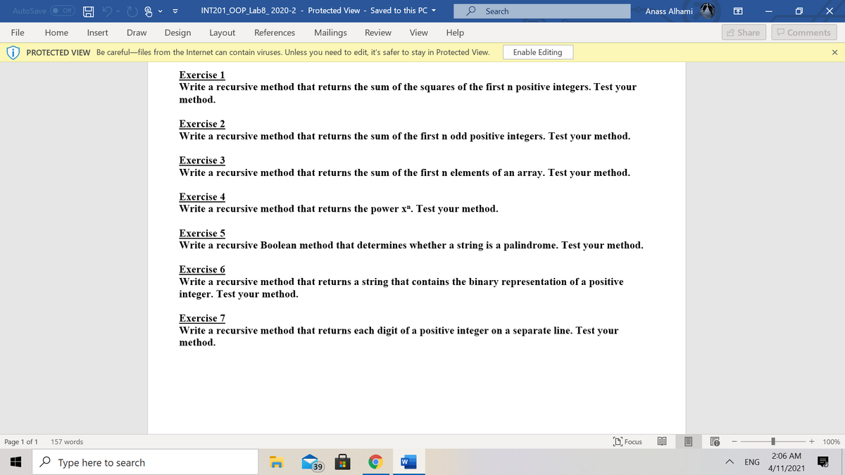 AutoSave O ff
INT201 0OP_Lab8_ 2020-2 - Protected View - Saved to this PC
Search
Anass Alhami
困
File
Home
Insert
Draw
Design
Layout
References
Mailings
Review
View
Help
A Share
O Comments
PROTECTED VIEW Be careful-files from the Internet can contain viruses. Unless you need to edit, it's safer to stay in Protected View.
Enable Editing
Exercise 1
Write a recursive method that returns the sum of the squares of the first n positive integers. Test your
method.
Exercise 2
Write a recursive method that returns the sum of the first n odd positive integers. Test your method.
Exercise 3
Write a recursive method that returns the sum of the first n elements of an array. Test your method.
Exercise 4
Write a recursive method that returns the power x". Test your method.
Exercise 5
Write a recursive Boolean method that determines whether a string is a palindrome. Test your method.
Exercise 6
Write a recursive method that returns a string that contains the binary representation of a positive
integer. Test your method.
Exercise 7
Write a recursive method that returns each digit of a positive integer on a separate line. Test your
method.
Page 1 of 1
157 words
D Focus
100%
2:06 AM
O Type here to search
w
ENG
(39
4/11/2021
