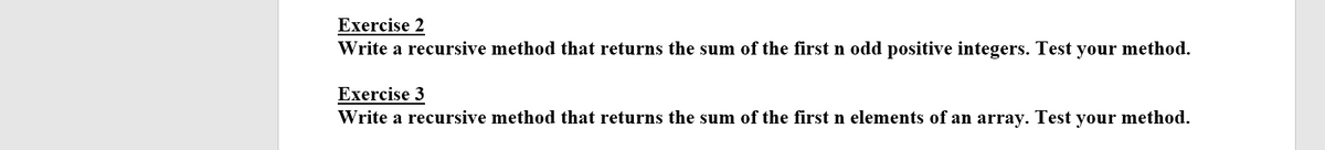 Exercise 2
Write a recursive method that returns the sum of the first n odd positive integers. Test your method.
Exercise 3
Write a recursive method that returns the sum of the first n elements of an array. Test your method.
