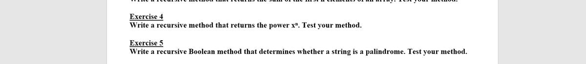 Exercise 4
Write a recursive method that returns the power x". Test your method.
Exercise 5
Write a recursive Boolean method that determines whether a string is a palindrome. Test your method.
