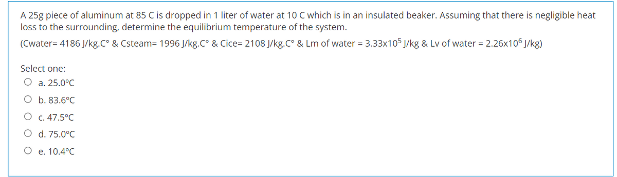 A 25g piece of aluminum at 85 C is dropped in 1 liter of water at 10 C which is in an insulated beaker. Assuming that there is negligible heat
loss to the surrounding, determine the equilibrium temperature of the system.
(Cwater=4186 J/kg.C° & Csteam= 1996 J/kg.C° & Cice=2108 J/kg.C° & Lm of water = 3.33x105 J/kg & Lv of water = 2.26x106J/kg)
Select one:
O a. 25.0°C
O
b. 83.6°C
c. 47.5°C
d. 75.0°C
e. 10.4°C