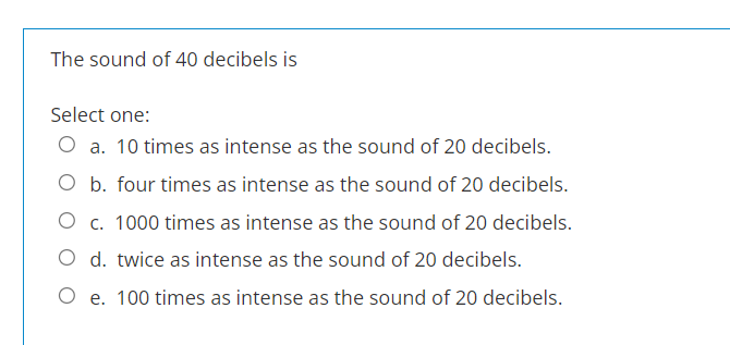 The sound of 40 decibels is
Select one:
O a. 10 times as intense as the sound of 20 decibels.
O b. four times as intense as the sound of 20 decibels.
O c. 1000 times as intense as the sound of 20 decibels.
O d. twice as intense as the sound of 20 decibels.
O e. 100 times as intense as the sound of 20 decibels.