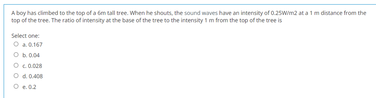 A boy has climbed to the top of a 6m tall tree. When he shouts, the sound waves have an intensity of 0.25W/m2 at a 1 m distance from the
top of the tree. The ratio of intensity at the base of the tree to the intensity 1 m from the top of the tree is
Select one:
O a. 0.167
b. 0.04
O c. 0.028
O
O
O
d. 0.408
e. 0.2