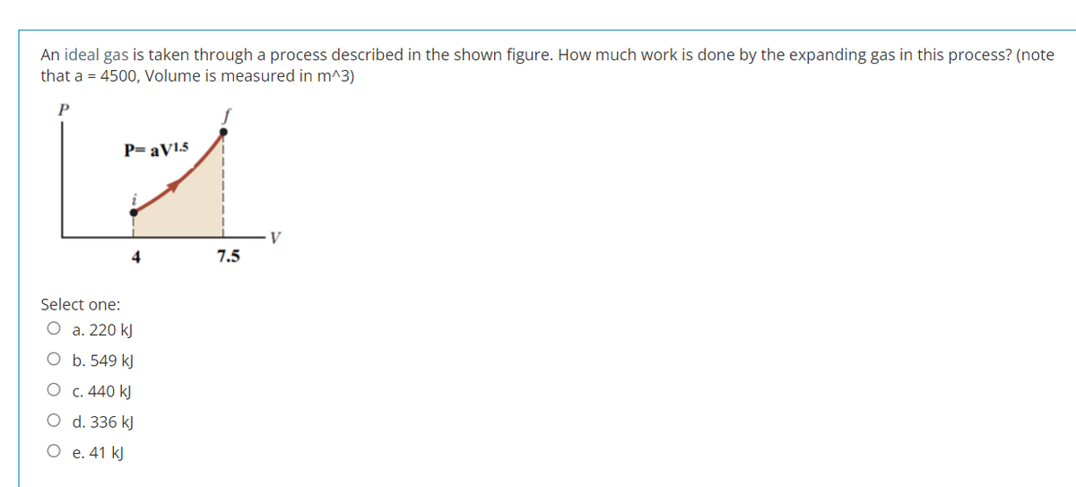 An ideal gas is taken through a process described in the shown figure. How much work is done by the expanding gas in this process? (note
that a = 4500, Volume is measured in m^3)
O
P=aV1.5
Select one:
O a. 220 kJ
E
O b. 549 kJ
O c. 440 kJ
d. 336 kJ
e. 41 kJ
O
4
I
7.5
V