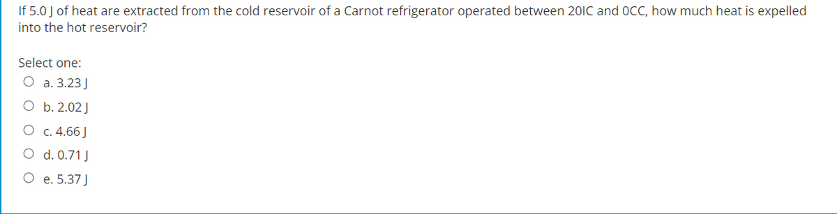 If 5.0 J of heat are extracted from the cold reservoir of a Carnot refrigerator operated between 201C and OCC, how much heat is expelled
into the hot reservoir?
Select one:
O a. 3.23 J
b. 2.02 J
c. 4.66 J
O
d. 0.71 J
O e. 5.37 J
O