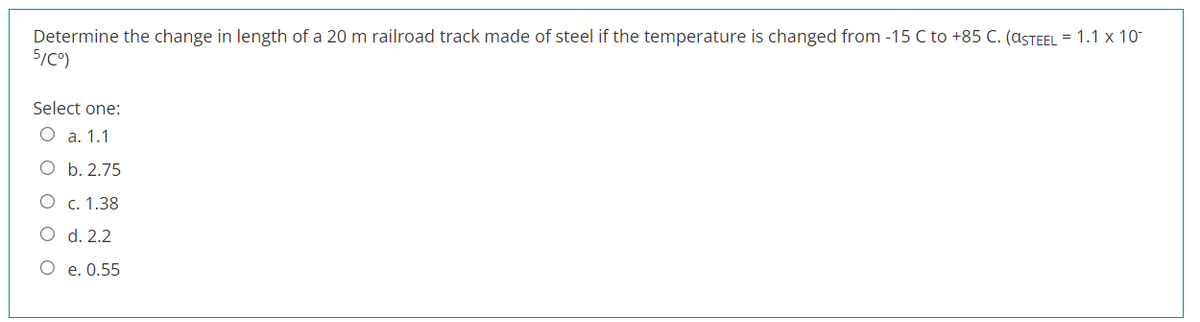 Determine the change in length of a 20 m railroad track made of steel if the temperature is changed from -15 C to +85 C. (ASTEEL = 1.1 x 10-
5/C°)
Select one:
O a. 1.1
O
O
b. 2.75
c. 1.38
d. 2.2
e. 0.55