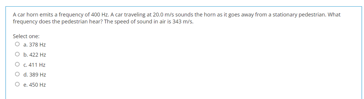A car horn emits a frequency of 400 Hz. A car traveling at 20.0 m/s sounds the horn as it goes away from a stationary pedestrian. What
frequency does the pedestrian hear? The speed of sound in air is 343 m/s.
Select one:
a. 378 Hz
O b. 422 Hz
O c. 411 Hz
d. 389 Hz
O e. 450 Hz