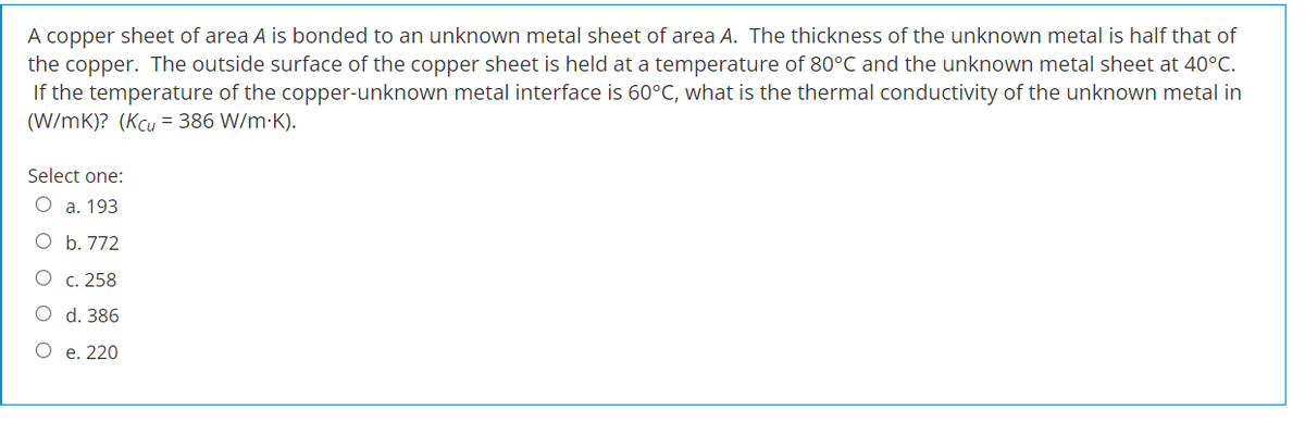 A copper sheet of area A is bonded to an unknown metal sheet of area A. The thickness of the unknown metal is half that of
the copper. The outside surface of the copper sheet is held at a temperature of 80°C and the unknown metal sheet at 40°C.
If the temperature of the copper-unknown metal interface is 60°C, what is the thermal conductivity of the unknown metal in
(W/mK)? (Kcu = 386 W/m.K).
Select one:
O a. 193
b. 772
c. 258
O
d. 386
O e. 220
O