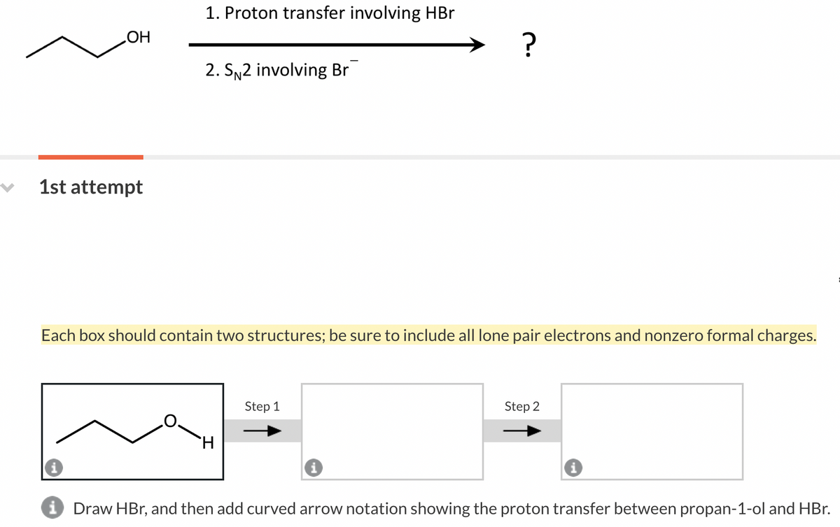 OH
1st attempt
1. Proton transfer involving HBr
m
2. SN2 involving Br
Each box should contain two structures; be sure to include all lone pair electrons and nonzero formal charges.
H
?
Step 1
Step 2
i Draw HBr, and then add curved arrow notation showing the proton transfer between propan-1-ol and HBr.