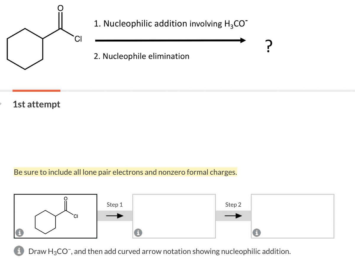 1st attempt
CI
1. Nucleophilic addition involving H₂CO
CI
2. Nucleophile elimination
Be sure to include all lone pair electrons and nonzero formal charges.
Step 1
i
Step 2
i
?
Draw H3CO, and then add curved arrow notation showing nucleophilic addition.