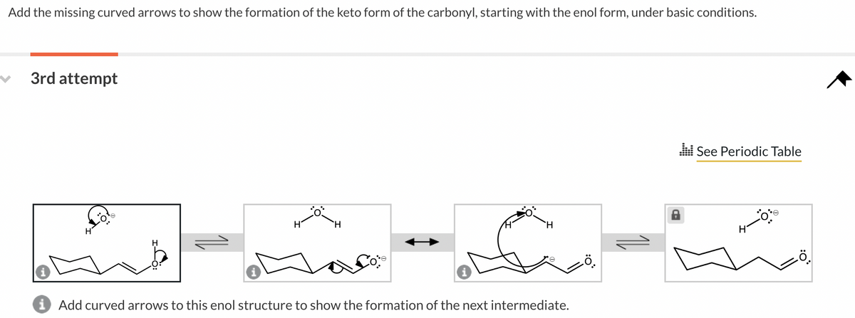 Add the missing curved arrows to show the formation of the keto form of the carbonyl, starting with the enol form, under basic conditions.
3rd attempt
H
H
H
H
H
i Add curved arrows to this enol structure to show the formation of the next intermediate.
See Periodic Table
H