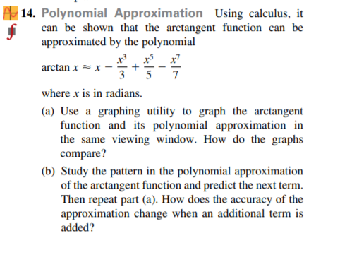 | 14. Polynomial Approximation Using calculus, it
can be shown that the arctangent function can be
approximated by the polynomial
arctan x = x
3
5
7
where x is in radians.
(a) Use a graphing utility to graph the arctangent
function and its polynomial approximation in
the same viewing window. How do the graphs
compare?
(b) Study the pattern in the polynomial approximation
of the arctangent function and predict the next term.
Then repeat part (a). How does the accuracy of the
approximation change when an additional term is
added?
